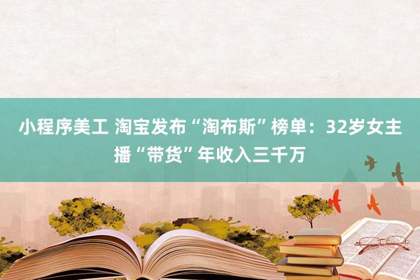 小程序美工 淘宝发布“淘布斯”榜单：32岁女主播“带货”年收入三千万