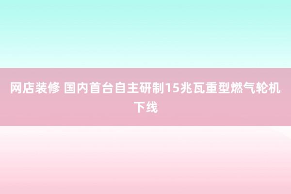 网店装修 国内首台自主研制15兆瓦重型燃气轮机下线