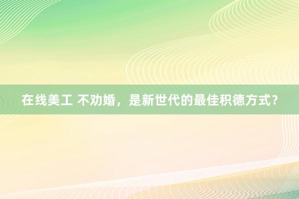 在线美工 不劝婚，是新世代的最佳积德方式？