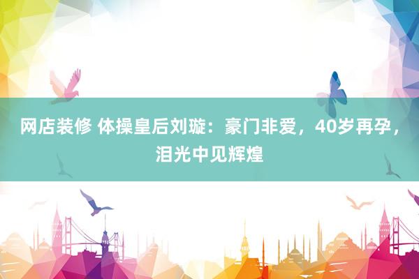 网店装修 体操皇后刘璇：豪门非爱，40岁再孕，泪光中见辉煌