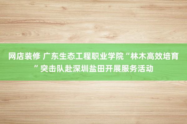 网店装修 广东生态工程职业学院“林木高效培育”突击队赴深圳盐田开展服务活动