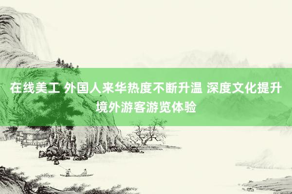 在线美工 外国人来华热度不断升温 深度文化提升境外游客游览体验