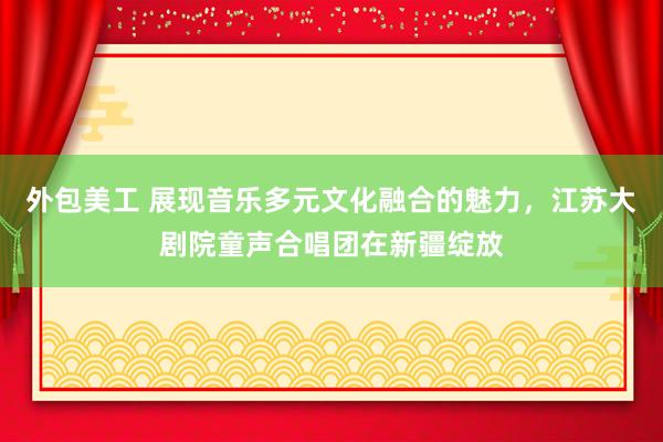 外包美工 展现音乐多元文化融合的魅力，江苏大剧院童声合唱团在新疆绽放