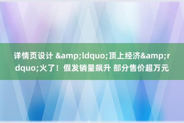 详情页设计 &ldquo;顶上经济&rdquo;火了！假发销量飙升 部分售价超万元