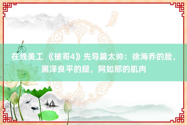 在线美工 《披哥4》先导篇太帅：徐海乔的脸，黑泽良平的腿，阿如那的肌肉