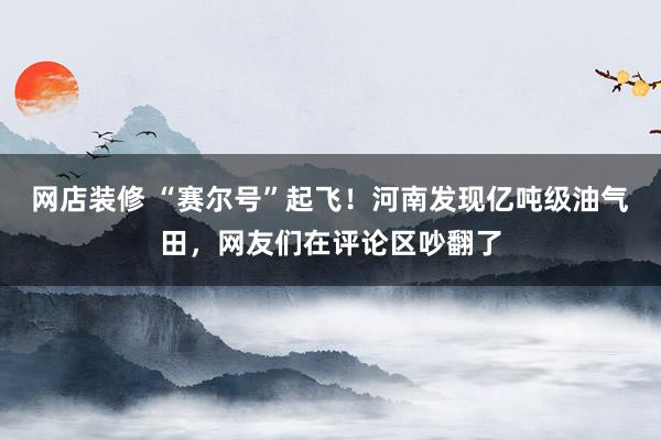 网店装修 “赛尔号”起飞！河南发现亿吨级油气田，网友们在评论区吵翻了