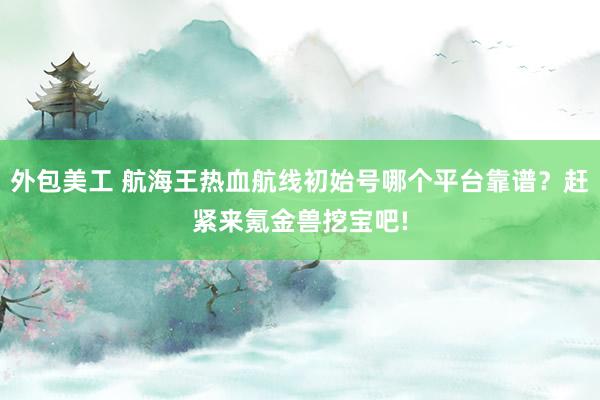 外包美工 航海王热血航线初始号哪个平台靠谱？赶紧来氪金兽挖宝吧!