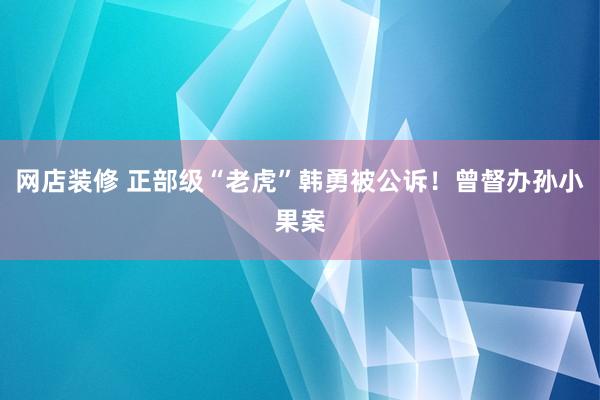 网店装修 正部级“老虎”韩勇被公诉！曾督办孙小果案