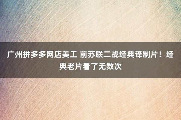 广州拼多多网店美工 前苏联二战经典译制片！经典老片看了无数次