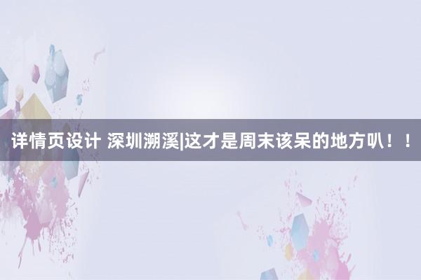 详情页设计 深圳溯溪|这才是周末该呆的地方叭！！