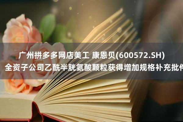 广州拼多多网店美工 康恩贝(600572.SH)：全资子公司乙酰半胱氨酸颗粒获得增加规格补充批件