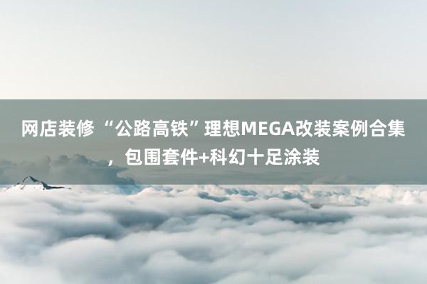 网店装修 “公路高铁”理想MEGA改装案例合集，包围套件+科幻十足涂装