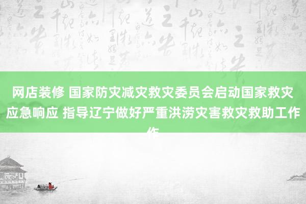 网店装修 国家防灾减灾救灾委员会启动国家救灾应急响应 指导辽宁做好严重洪涝灾害救灾救助工作