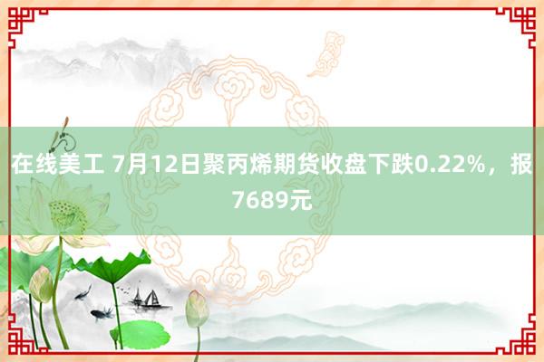 在线美工 7月12日聚丙烯期货收盘下跌0.22%，报7689元