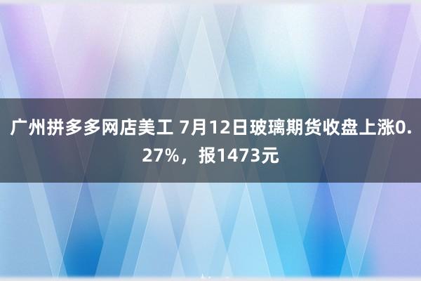 广州拼多多网店美工 7月12日玻璃期货收盘上涨0.27%，报1473元