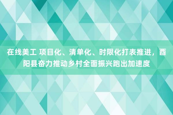 在线美工 项目化、清单化、时限化打表推进，酉阳县奋力推动乡村全面振兴跑出加速度