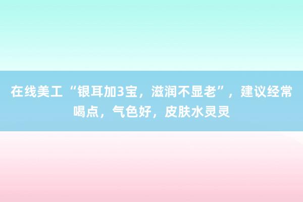 在线美工 “银耳加3宝，滋润不显老”，建议经常喝点，气色好，皮肤水灵灵