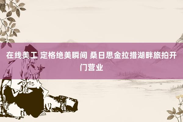 在线美工 定格绝美瞬间 桑日思金拉措湖畔旅拍开门营业