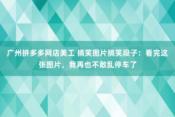 广州拼多多网店美工 搞笑图片搞笑段子：看完这张图片，我再也不敢乱停车了