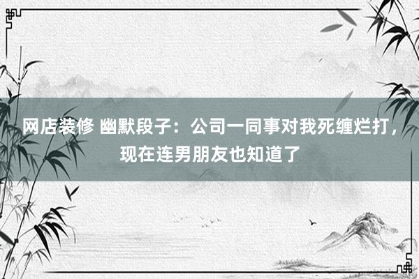 网店装修 幽默段子：公司一同事对我死缠烂打，现在连男朋友也知道了