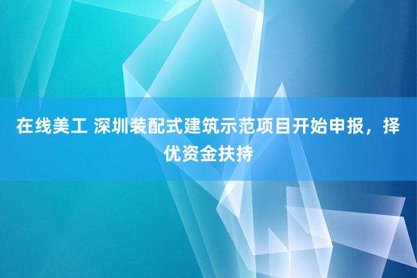 在线美工 深圳装配式建筑示范项目开始申报，择优资金扶持