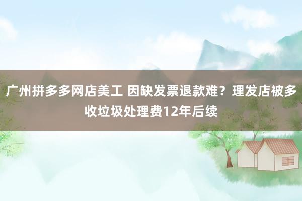 广州拼多多网店美工 因缺发票退款难？理发店被多收垃圾处理费12年后续