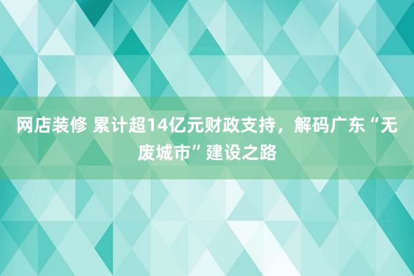 网店装修 累计超14亿元财政支持，解码广东“无废城市”建设之路