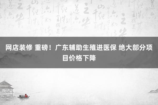 网店装修 重磅！广东辅助生殖进医保 绝大部分项目价格下降