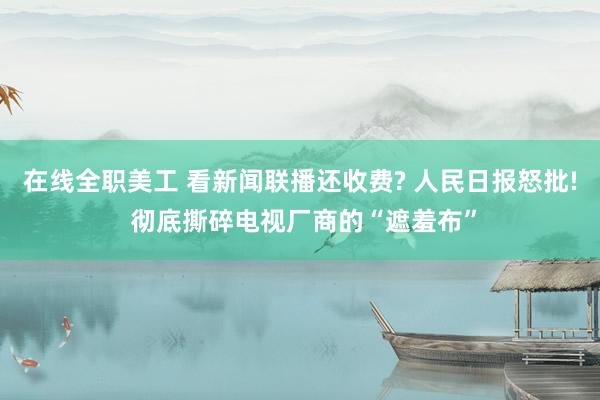 在线全职美工 看新闻联播还收费? 人民日报怒批! 彻底撕碎电视厂商的“遮羞布”