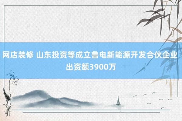 网店装修 山东投资等成立鲁电新能源开发合伙企业 出资额3900万